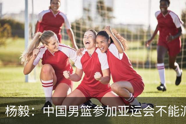杨毅：中国男篮参加亚运会不能派二队或青年队打 必须要全力争冠